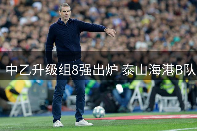 中乙升级组8强出炉 泰山海港B队仅1队可冲甲