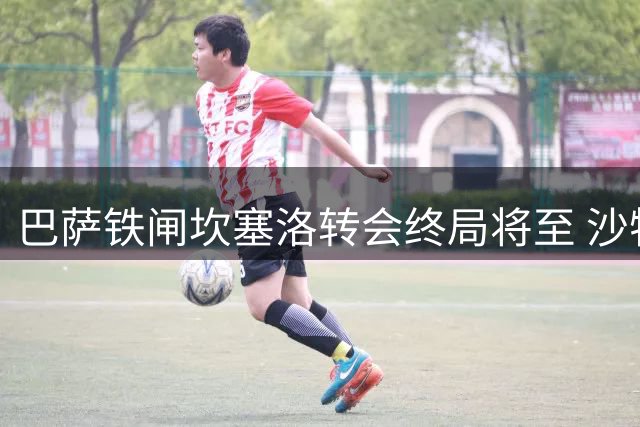 巴萨铁闸坎塞洛转会终局将至 沙特强留难阻诺坎普之行