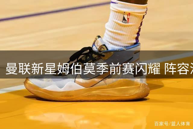 曼联新星姆伯莫季前赛闪耀 阵容深度仍待加强