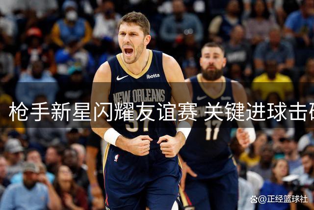 枪手新星闪耀友谊赛 关键进球击碎转会传闻