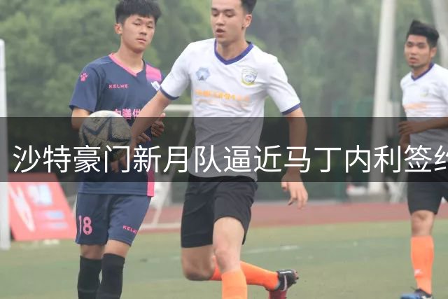 沙特豪门新月队逼近马丁内利签约 转会费或超5000万英镑