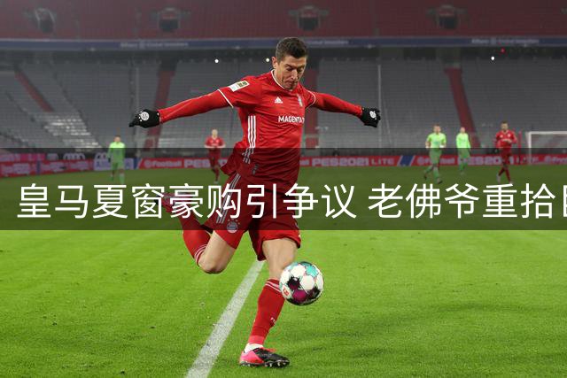 皇马夏窗豪购引争议 老佛爷重拾巨星政策遭质疑