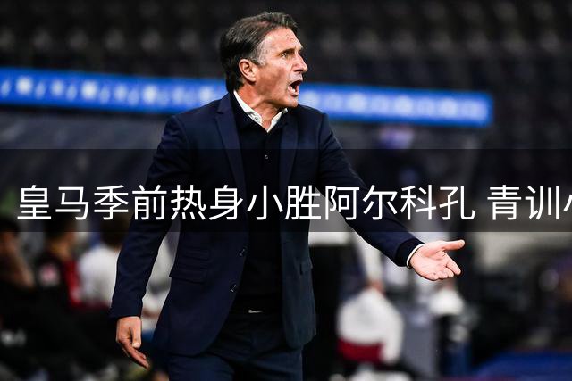 皇马季前热身小胜阿尔科孔 青训小将点射建功显锋芒