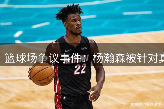 篮球场争议事件：杨瀚森被针对真相剖析