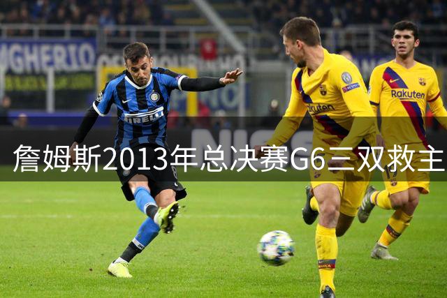 詹姆斯2013年总决赛G6三双救主 热火加时险胜扳平比分