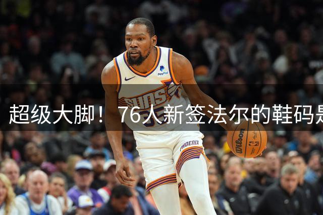 超级大脚！76人新签法尔的鞋码是夸张的56码 和鲨鱼并列历史最大